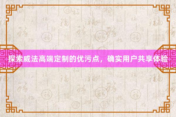 探索威法高端定制的优污点，确实用户共享体验