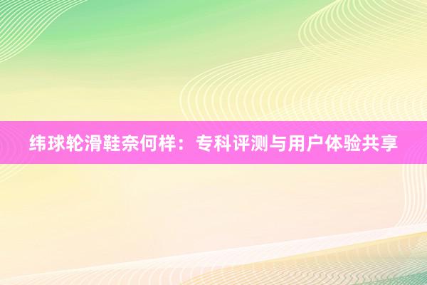 纬球轮滑鞋奈何样：专科评测与用户体验共享