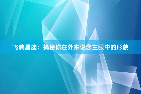 飞腾星座：揭秘你在外东说念主眼中的形貌